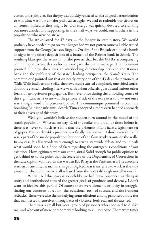 events, and rightly so. But thejoy was quickly replaced with a dogged determination 0 win what was now a major politcal struggle. We had to redouble our efforts on all froncs, limited as they might be. Our energy was quickly devoted to cranking out more articles and supporting, in the small ways we could, our brothers in the population who were on strke. The strike lasted for 47 days — the longest in state history. We would probably have needed to go on even longer had we not gorten some valuable armed support from the George Jackson Brigade. On day 43 the Brigade exploded a bomb. at night in the safecy deposit box of a branch of the Rainier bank in Seartle. The resulting blast got the attention of the powers that be; the G.J.B accompanying communiqué to Seadle’s radio stations gave them the message. The document pointed ou how there was an interlocking directorship becween the Rainier bank and the publisher of the state’s leading newspaper, the Seatrle Times. The communiqué pointed out that on nearly every one of the 43 days the prisoners at ‘Walla Walls had been on strike,che news media carried completely one-sided stories about the event, includinginterviews with prison officials, guards, and various other forms of anti-prisoner propaganda. But never once during the unfolding course of this significant news event was the prisoners’side of the sory ever told — not once was a single word of a prisoner quoted. The communiqué promised to continue bombing Rainier banks until Seactle Times adopted a more even handed approach o their coverage of this story. Well, you wouldn’e believe the sudden turn around in the mood of the state’s population. Whereas on day 42 of the strike and on all of those before it, there was never so much as 2 hine that the prisoners might have a legitimate set of geipes. But on day 44 a prisoner was finall interviewed. I don’e even think he was a part of the inside population, but one of the farm workers outside the wall, In any case, his few words were enough to start a staewide debate and to unleash what would soon be a flood of facts regarding the outrageous conditions of our existence. How legitimate were our complaints? Solid enough for public opinion to. get behind us to the point that the Secretary of the Department of Corections in the stae eapitol was fire icentiary. The associate warden of custody, the man i charge of Big Red, was transferred to work at the kids aswas warden B.. Rhay at the P joint at Shelcon, and we were all released from the hole (although notallat once). When I tell this story it sounds like we had brave prisoners marching in unity and brotherhood toward the greater goals of goodness and decency. I don’t want t0 idealize this period. OF course there were clements of unity in struggle, sharing our common boredom, the occasional rush of success, and the frequent serbacks. There were also the underlying contradictions among prisoners on the tier that manifested themselves through acts of violence, both real and threatened. There was a small but vocal group of prisoners who appeared to dislike me, and who out of mere boredom were looking to kill someone. There were times